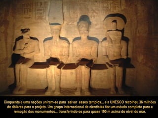 Cinquenta e uma nações uniram-se para  salvar  esses templos... e a UNESCO recolheu 36 milhões de dólares para o projeto. Um grupo internacional de cientistas fez um estudo completo para a  remoção dos monumentos... transferindo-os para quase 190 m acima do nível do mar. 