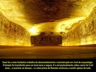 Esse foi o mais fantástico trabalho de desmantelamento e reconstrução em nível de arqueologia.  O templo foi transferido para um local seco e seguro. E o sol pontualmente voltou como há 3 mil anos... a acariciar os deuses... e a obra prima de Ramsés continuou a existir apesar de tudo. 