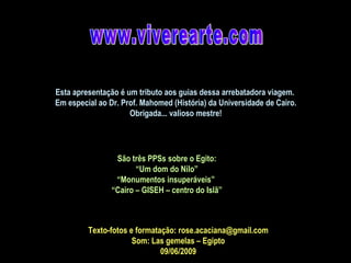www.viverearte.com Texto-fotos e formatação: rose.acaciana@gmail.com Som: Las gemelas – Egipto 09/06/2009 São três PPSs sobre o Egito: “ Um dom do Nilo” “ Monumentos insuperáveis”  “ Cairo – GISEH – centro do Islã” Esta apresentação é um tributo aos guias dessa arrebatadora viagem.  Em especial ao Dr. Prof. Mahomed (História) da Universidade de Cairo. Obrigada... valioso mestre! 