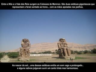 Entre o Nilo e o Vale dos Reis surgem os Colossos de Memnon. São duas estátuas gigantescas que representam o faraó sentado ao trono... com as mãos apoiadas nos joelhos.  Ao nascer do sol... uma dessas estátuas emitia um som vago e prolongado..  e alguns nativos julgavam ouvir um canto triste mas harmonioso.   