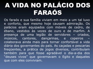 A VIDA NO PALÁCIO DOS FARAÓS Os faraós e sua família viviam em meio a um tal luxo e conforto, que mesmo hoje causam admiração. Os palácios eram equipados com móveis de cedro, de ébano, vestidos às vezes de ouro e de marfim. A presença de uma legião de servidores – criados, músicos, cantores, dançarinas, e copeiros – colaborava ainda mais para tornar confortável a vida diária dos governantes do país. As caçadas e pescarias freqüentes, a prática de jogos diversos, contribuíam também para que fosse agradável o dia-a-dia dos “deuses vivos” que governavam o Egito e daqueles que com eles conviviam.  