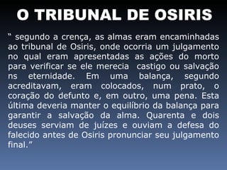 O TRIBUNAL DE OSIRIS “  segundo a crença, as almas eram encaminhadas ao tribunal de Osiris, onde ocorria um julgamento no qual eram apresentadas as ações do morto para verificar se ele merecia  castigo ou salvação ns eternidade. Em uma balança, segundo acreditavam, eram colocados, num prato, o coração do defunto e, em outro, uma pena. Esta última deveria manter o equilíbrio da balança para garantir a salvação da alma. Quarenta e dois deuses serviam de juízes e ouviam a defesa do falecido antes de Osiris pronunciar seu julgamento final.”  