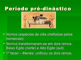Período pré-dinástico Nomos  (espécies de clãs chefiadas pelos nomarcas); Nomos  transformaram-se em dois reinos, Baixo Egito (norte) e Alto Egito (sul); 1º faraó – Menés: unificou os dois reinos; 