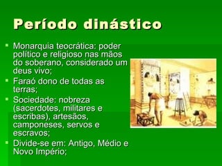 Período dinástico Monarquia teocrática: poder político e religioso nas mãos do soberano, considerado um deus vivo; Faraó dono de todas as terras; Sociedade: nobreza (sacerdotes, militares e escribas), artesãos, camponeses, servos e escravos; Divide-se em: Antigo, Médio e Novo Império; 