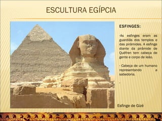 ESCULTURA EGÍPCIA
                     ESFINGES:

                     -As esfinges eram as
                     guardiãs dos templos e
                     das pirâmides. A esfinge
                     diante da pirâmide de
                     Quéfren tem cabeça de
                     gente e corpo de leão.

                     - Cabeça de um humano
                     representando       a
                     sabedoria.

                     -




                    Esfinge de Gizé
 