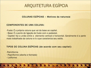 ARQUITETURA EGÍPCIA

                COLUNAS EGÍPCIAS – Motivos da natureza


COMPONENTES DE UMA COLUNA:

-Fuste: É a própria coluna que vai da base ao capitel.
- Base: É o ponto de ligação do fuste com o pedestal.
- Capitel: faz a união entre o elemento vertical e horizontal. Geralmente é a parte
mais trabalhada da coluna e é o que caracteriza seu estilo.


TIPOS DE COLUNA EGÍPCIAS (de acordo com seu capitel):

-Palmiforme
- Papiriforme (aberta e fechada)
- Lotiforme
 