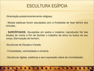 ESCULTURA EGÍPCIA

-Orientação predominantemente religiosa.

- Muitas estátuas foram esculpidas com a finalidade de ficar dentro dos
túmulos.

- SARCÓFAGOS: Esculpidos em pedra e madeira; reprodução fiel das
feições do morto a fim de facilitar o trabalho da alma na busca de seu
corpo; Eternização do homem.

-Esculturas de Deuses e Faraós

- Frontalidade, verticalidade e simetria.

- Esculturas rígidas, estáticas e sem expressão (ideia de imortalidade).
 