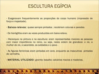 ESCULTURA EGÍPCIA

- Exageravam frequentemente as proporções do corpo humano (impressão de
força e majestade).

- Baixos-relevos: quase sempre pintados ; recobriam colunas e paredes

- Os hieróglifos eram as vezes produzidos em baixo-relevo.

- Hierarquia na pintura e na escultura: eram representadas maiores as pessoas
com maior importância no reino, ou seja, nesta ordem de grandeza: o rei, a
mulher do rei, o sacerdote, os soldados e o povo .

- As figuras femininas eram pintadas em ocre, enquanto as masculinas pintadas
de vermelho.

- MATERIAL UTILIZADO: granito; basalto; calcários macios e madeiras.
 