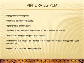 PINTURA EGÍPCIA

- Apogeu no Novo Império;

- Ausência de três dimensões;

- Ignoravam a profundidade;

- Colorido a tinta lisa, sem claro-escuro e sem indicação do relevo;

- Funções no contexto religioso e funerários;

- O tamanho e a posição das figuras no espaço são estipulados segundo regras
hierárquicas.

- Aspecto eminentemente esquemático.
 