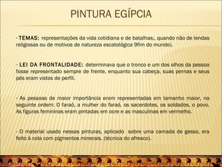 PINTURA EGÍPCIA
- TEMAS: representações da vida cotidiana e de batalhas;, quando não de lendas
religiosas ou de motivos de natureza escatológica 9fim do mundo).


- LEI DA FRONTALIDADE: determinava que o tronco e um dos olhos da pessoa
fosse representado sempre de frente, enquanto sua cabeça, suas pernas e seus
pés eram vistos de perfil.


- As pessoas de maior importância eram representadas em tamanho maior, na
seguinte ordem: O faraó, a mulher do faraó, os sacerdotes, os soldados, o povo.
As figuras femininas eram pintadas em ocre e as masculinas em vermelho.


- O material usado nessas pinturas, aplicado sobre uma camada de gesso, era
feito à cola com pigmentos minerais. (técnica do afresco).
 