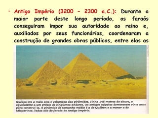Antigo Império (3200 – 2300 a.C.):   Durante a maior parte deste longo período, os faraós conseguiram impor sua autoridade ao reino e, auxiliados por seus funcionários, coordenaram a construção de grandes obras públicas, entre elas as pirâmides de   Quéops ,   Quéfren   e   Miquerinos .  