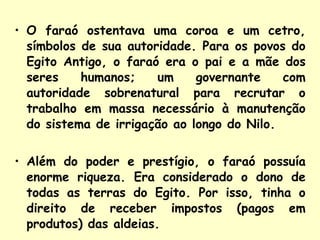 O faraó ostentava uma coroa e um cetro, símbolos de sua autoridade. Para os povos do Egito Antigo, o faraó era o pai e a mãe dos seres humanos; um governante com autoridade sobrenatural para recrutar o trabalho em massa necessário à manutenção do sistema de irrigação ao longo do Nilo. Além do poder e prestígio, o faraó possuía enorme riqueza. Era considerado o dono de todas as terras do Egito. Por isso, tinha o direito de receber impostos (pagos em produtos) das aldeias.   