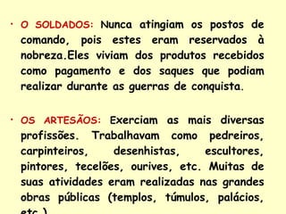 O SOLDADOS:   N unca atingiam os postos de comando, pois estes eram reservados à nobreza.Eles viviam dos produtos recebidos como pagamento e dos saques que podiam realizar durante as guerras de conquista . OS ARTESÃOS:   E xerciam as mais diversas profissões. Trabalhavam como pedreiros, carpinteiros, desenhistas, escultores, pintores, tecelões, ourives, etc. Muitas de suas atividades eram realizadas nas grandes obras públicas (templos, túmulos, palácios, etc.).  