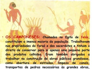 OS CAMPONESES:   Chamados no Egito de   felás , constituíam a imensa maioria da população.  Trabalhavam nas propriedades do faraó e dos sacerdotes e tinham o direito de conservar para si apenas uma pequena parte dos produtos colhidos. Eram também obrigados a trabalhar na construção de obras públicas grandiosas, como abertura de estradas, limpeza de canais, transportes de pedras necessárias às grandes obras, como túmulos, templos e palácios. 