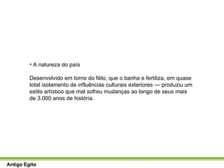 A natureza do país Desenvolvido em torno do Nilo, que o banha e fertiliza, em quase total isolamento de influências culturais exteriores — produziu um estilo artístico que mal sofreu mudanças ao longo de seus mais de 3.000 anos de história.  Antigo Egito 