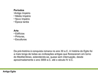 Períodos Antigo Império Médio Império Novo Império Época tardia Arte Edifícios Pinturas,  Esculturas  Da pré-história à conquista romana no ano 30 a.C. A história do Egito foi a mais longa de todas as civilizações antigas que floresceram em torno do Mediterrâneo, estendendo-se, quase sem interrupção, desde aproximadamente o ano 3000 a.C. até o século IV d.C.  Antigo Egito 