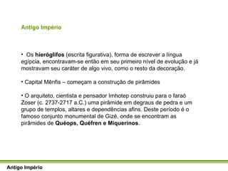 Antigo Império Os  hieróglifos  (escrita figurativa), forma de escrever a língua egípcia, encontravam-se então em seu primeiro nível de evolução e já mostravam seu caráter de algo vivo, como o resto da decoração.  Capital Mênfis – começam a construção de pirâmides O arquiteto, cientista e pensador Imhotep construiu para o faraó Zoser (c. 2737-2717 a.C.) uma pirâmide em degraus de pedra e um grupo de templos, altares e dependências afins. Deste período é o famoso conjunto monumental de Gizé, onde se encontram as pirâmides de  Quéops, Quéfren e Miquerinos .  Antigo Império 