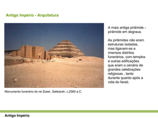 Antigo Império - Arquitetura Antigo Império Monumento funerário do rei Zoser, Sakkarah, c.2560 a.C. A mais antiga pirâmide - pirâmide em degraus. As pirâmides não eram estruturas isoladas, mas ligavam-se a imensos distritos funerários, com templos e outras edificações que eram o cenário de grandes celebrações religiosas , tanto durante quanto após a vida do faraó.  