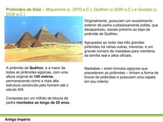 Antigo Império Antigo Império A pirâmide de  Quéfren , é a maior de todas as pirâmides egípcias, com uma altura original de  145 metros , permanecendo como a mais alta estrutura construída pelo homem até o século XIX. Composta por um milhão de blocos de pedra  montados ao longo de 20 anos .  Originalmente, possuíam um revestimento exterior de pedra cuidadosamente polida, que desapareceu, exceto próximo ao topo da pirâmide de Quéfren.  Agrupadas ao redor das três grandes pirâmides há várias outras, menores, e um grande número de mastabas para membros da família real e altos oficiais. Mastabas – eram túmulos egípcios que precederam as pirâmides – tinham a forma de trocos de pirâmides e possuíam uma capela em seu interior. Pirâmides de Gizé -  Miquerinos (c. 2470 a.C.), Quéfren (c.2500 a.C.) e Queóps (c. 2530 a.C.) 