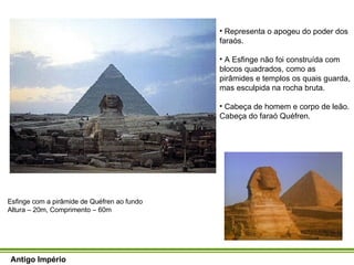 Antigo Império Esfinge com a pirâmide de Quéfren ao fundo  Altura – 20m, Comprimento – 60m Representa o apogeu do poder dos faraós. A Esfinge não foi construída com blocos quadrados, como as pirâmides e templos os quais guarda, mas esculpida na rocha bruta.  Cabeça de homem e corpo de leão. Cabeça do faraó Quéfren. 