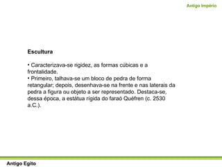 Escultura Caracterizava-se rigidez, as formas cúbicas e a frontalidade.  Primeiro, talhava-se um bloco de pedra de forma retangular; depois, desenhava-se na frente e nas laterais da pedra a figura ou objeto a ser representado. Destaca-se, dessa época, a estátua rígida do faraó Quéfren (c. 2530 a.C.).  Antigo Egito Antigo Império 