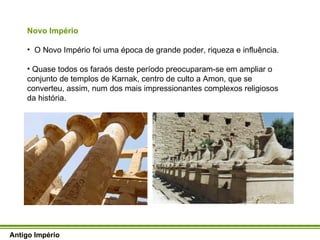 Novo Império O Novo Império foi uma época de grande poder, riqueza e influência. Quase todos os faraós deste período preocuparam-se em ampliar o conjunto de templos de Karnak, centro de culto a Amon, que se converteu, assim, num dos mais impressionantes complexos religiosos da história.  Antigo Império 