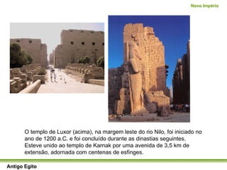 Antigo Egito Novo Império O templo de Luxor (acima), na margem leste do rio Nilo, foi iniciado no ano de 1200 a.C. e foi concluído durante as dinastias seguintes. Esteve unido ao templo de Karnak por uma avenida de 3,5 km de extensão, adornada com centenas de esfinges.  