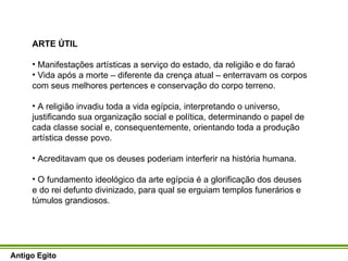 ARTE ÚTIL Manifestações artísticas a serviço do estado, da religião e do faraó Vida após a morte – diferente da crença atual – enterravam os corpos com seus melhores pertences e conservação do corpo terreno. A religião invadiu toda a vida egípcia, interpretando o universo, justificando sua organização social e política, determinando o papel de cada classe social e, consequentemente, orientando toda a produção artística desse povo. Acreditavam que os deuses poderiam interferir na história humana.  O fundamento ideológico da arte egípcia é a glorificação dos deuses e do rei defunto divinizado, para qual se erguiam templos funerários e túmulos grandiosos.  Antigo Egito 