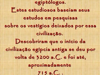 Quem estuda o Egito são os egiptólogos. Estes estudiosos baseiam seus estudos em pesquisas sobre os vestígios deixados por essa civilização.  Descobriram que o início da civilização egípcia antiga se deu por volta de 3200 a.C. e foi até, aproximadamente  715 a.C. . 