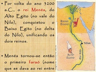 Por volta do ano 3200 a.C., o   rei Menés , do Alto Egito (no vale do Nilo), conquistou o Baixo Egito (no delta do Nilo), unificando os dois reinos. Menés tornou-se   então o primeiro   faraó   (nome que se dava ao rei entre os egípcios) e o fundador da primeira   dinastia   (sucessão de reis pertencentes a uma mesma família). 