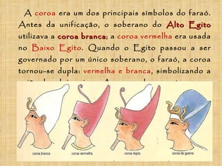 A   coroa   era um dos principais símbolos do faraó. Antes da unificação, o soberano do  Alto Egito  utilizava a   coroa branca ; a   coroa vermelha   era usada no  Baixo Egito . Quando o Egito passou a ser governado por um único soberano, o faraó, a coroa tornou-se dupla:   vermelha e branca , simbolizando a união dos dois reinos. Ao comandar suas tropas na guerra, o faraó usava a   coroa azul .   