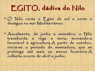 EGITO, dádiva do Nilo O Nilo corta o Egito de sul a norte e deságua no mar Mediterrâneo. Anualmente, de junho a setembro, o Nilo transborda e rega a terra, tornando-a favorável à agricultura.A partir de outubro, inicia-se o período de semeadura, que se prolonga até mais ou menos fevereiro.A colheita ocorre de abril a junho. 