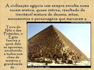 A civilização egípcia vem sempre envolta numa nuvem mística, quase etérea, resultado da inevitável mistura de deuses, mitos, monumentos e personagens que marcaram a história da humanidade Terra do Nilo e das Pirâmides, o Egito fascina a quem dele se aproxima, envolvendo a todos num clima de mistério e grandiosidade .  