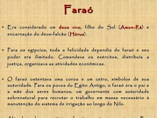 Faraó Era considerado um   deus vivo , filho do Sol ( A mon-Rá ) e encarnação do deus-falcão ( Hórus ).  Para os egípcios, toda a felicidade dependia do faraó e seu poder era ilimitado. Comandava os exércitos, distribuía a justiça, organizava as atividades econômicas.   O faraó ostentava uma coroa e um cetro, símbolos de sua autoridade. Para os povos do Egito Antigo, o faraó era o pai e a mãe dos seres humanos; um governante com autoridade sobrenatural para recrutar o trabalho em massa necessário à manutenção do sistema de irrigação ao longo do Nilo. Além do poder e prestígio, o faraó possuía enorme riqueza. Era considerado o dono de todas as terras do Egito. Por isso, tinha o direito de receber impostos (pagos em produtos) das aldeias.   