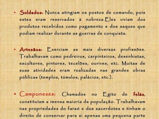 Soldados:   Nunca atingiam os postos de comando, pois estes eram reservados à nobreza.Eles viviam dos produtos recebidos como pagamento e dos saques que podiam realizar durante as guerras de conquista. Artesãos:   Exerciam as mais diversas profissões. Trabalhavam como pedreiros, carpinteiros, desenhistas, escultores, pintores, tecelões, ourives, etc. Muitas de suas atividades eram realizadas nas grandes obras públicas (templos, túmulos, palácios, etc.). Camponeses:   Chamados no Egito de   felás , constituíam a imensa maioria da população.  Trabalhavam nas propriedades do faraó e dos sacerdotes e tinham o direito de conservar para si apenas uma pequena parte dos produtos colhidos. Eram também obrigados a trabalhar na construção de obras públicas grandiosas, como abertura de estradas, limpeza de canais, transportes de pedras necessárias às grandes obras, como túmulos, templos e palácios. 