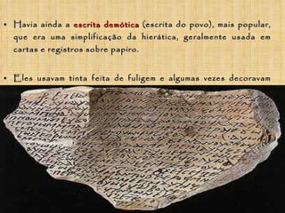Havia ainda a  escrita demótica  (escrita do povo), mais popular, que era uma simplificação da hierática, geralmente usada em cartas e registros sobre papiro. Eles usavam tinta feita de fuligem e algumas vezes decoravam suas escritas com tinta vermelha. 