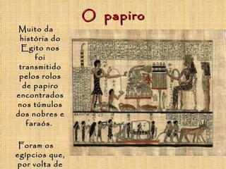 O  papiro Muito da história do Egito nos foi transmitido pelos rolos de papiro encontrados nos túmulos dos nobres e faraós.  Foram os egípcios que, por volta de 2200 antes de Cristo, inventaram o papiro, espécie de pergaminho e antepassado do papel. 