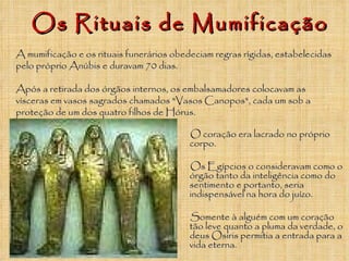 Os Rituais de Mumificação O coração era lacrado no próprio corpo.  Os Egípcios o consideravam como o órgão tanto da inteligência como do sentimento e portanto, seria indispensável na hora do juízo.  Somente à alguém com um coração tão leve quanto a pluma da verdade, o deus Osiris permitia a entrada para a vida eterna.   A mumificação e os rituais funerários obedeciam regras rígidas, estabelecidas pelo próprio Anúbis e duravam 70 dias.  Após a retirada dos órgãos internos, os embalsamadores colocavam as vísceras em vasos sagrados chamados "Vasos Canopos", cada um sob a proteção de um dos quatro filhos de Hórus.  
