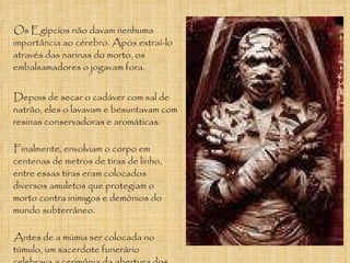 Os Egípcios não davam nenhuma importância ao cérebro. Após extraí-lo através das narinas do morto, os embalsamadores o jogavam fora. Depois de secar o cadáver com sal de natrão, eles o lavavam e besuntavam com resinas conservadoras e aromáticas. Finalmente, envolviam o corpo em centenas de metros de tiras de linho, entre essas tiras eram colocados diversos amuletos que protegiam o morto contra inimigos e demônios do mundo subterrâneo.  Antes de a múmia ser colocada no túmulo, um sacerdote funerário celebrava a cerimônia da abertura dos olhos e da boca, a fim de devolver á vida todos os sentidos do morto. 