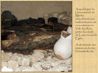 Arqueólogos da Universidade de Mênfis descobriram uma tumba intacta com cinco múmias no Vale dos Reis, perto da cidade de Luxor no sul do Egito.  A identidade das múmias ainda não foi estabelecida.  