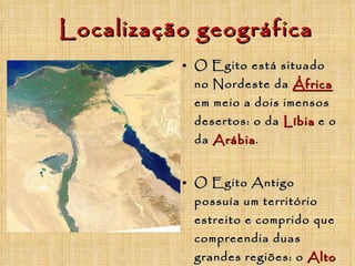 Localização geográfica O Egito está situado no Nordeste da  África  em meio a dois imensos desertos: o da   Líbia   e o da   Arábia . O Egito Antigo possuía um território estreito e comprido que compreendia duas grandes regiões: o   Alto Egito   (região do vale) e o   Baixo Egito   região do Delta do Nilo). 