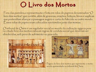 O Livro dos Mortos O tribunal de Osíris é um regulador social no mundo da civilização egipcia pois no citado livro dos mortos estavam regras de conduta social que deveriam ser obedecidas, sob pena de sofrimento no pós-vida . Página do livro dos mortos que representa o morto sendo apresentado no tribunal de Osíris. Fora das paredes,a representação é feita em rolos de papiros denominados “O livro dos mortos” que contêm, além de gravuras, orações, feitiços, hinos e suplicas que pretendiam afiançar a passagem segura e curta do falecido ao outro mundo. Esses rolos de papiro eram colocados nos túmulos junto das múmias. 