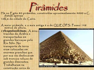 Pirâmides Há no Egito 80 pirâmides, construídas aproximadamente 4000 a.C. distam apenas 10Km da cidade do Cairo.  A maior pirâmide, e a mais antiga é a de QUEOPS. Possui 148 metros de altura, 234 metros de base. A área que ocupa é de 54.000 m ². As pedras foram trazidas da Arábia e transportadas em grandes barcaças pelo Rio Nilo. No transporte de terra eram colocadas em enormes pranchas que por sua vez deslocavam sob troncos roliços de grandes dimensões. Trabalharam na construção cerca de 100.000 operários durante 20 anos   
