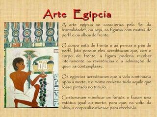 Arte  Egípcia A arte egípcia se caracteriza pela "lei da frontalidade", ou seja, as figuras com rostos de perfil e os olhos de frente.  O corpo está de frente e as pernas e pés de perfil. Isto porque eles acreditavam que, com o corpo de frente, a figura poderia receber inteiramente as reverências e a admiração de quem as contemplasse. Os egípcios acreditavam que a vida continuava após a morte, e o morto reviveria tudo aquilo que fosse pintado no túmulo.  Costumavam mumificar os faraós, e faziam uma estátua igual ao morto, para que, na volta da alma, o corpo ali estivesse para recebê-la. 