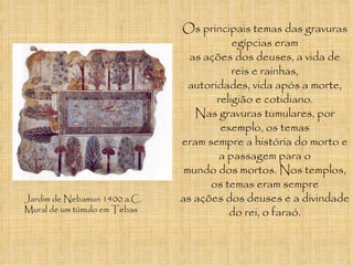 Jardim de Nebamun 1400 a.C. Mural de um túmulo em Tebas Os principais temas das gravuras egípcias eram as ações dos deuses, a vida de reis e rainhas, autoridades, vida após a morte, religião e cotidiano. Nas gravuras tumulares, por exemplo, os temas eram sempre a história do morto e a passagem para o mundo dos mortos. Nos templos, os temas eram sempre as ações dos deuses e a divindade do rei, o faraó. 