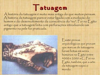 Existe provas arqueológicas que provam que marcas de tatuagens foram feitas em seres humanos no Egito entre 4000 e 2000 a.C. Foi no Egito, também, que a arte da tatuagem viajou o mundo. A história da tatuagem é muito mais antiga do que muitos pensam. A história da tatuagem parece estar ligada com a evolução do homem e do desenvolvimento da consciência do "eu". Foi no Egito antigo que a tatuagem feita com perfurações introduzindo um pigmento na pele foi praticada.  Tatuagem 
