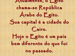 Atualmente, o Egito chama-se República Árabe do Egito. Sua capital é a cidade do Cairo. Hoje o Egito é um pais bem diferente do que foi no passado. 