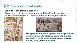 Rio Nilo – economia e técnicas
Agora, para entender a importância do Nilo, além de conhecer as
técnicas que os egípcios possuíam, observe as imagens abaixo:
Os egípcios viviam da pesca e da agricultura
com o cultivo de cereais, uvas e tâmaras.
Além de criação de animais, como porcos,
vacas, bois, patos e cabras.
Foco no conteúdo
 