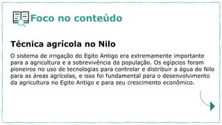 O sistema de irrigação do Egito Antigo era extremamente importante
para a agricultura e a sobrevivência da população. Os egípcios foram
pioneiros no uso de tecnologias para controlar e distribuir a água do Nilo
para as áreas agrícolas, e isso foi fundamental para o desenvolvimento
da agricultura no Egito Antigo e para seu crescimento econômico.
Técnica agrícola no Nilo
Foco no conteúdo
 