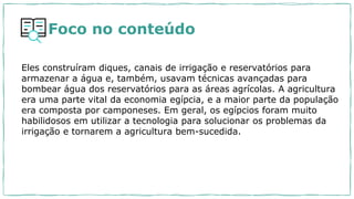 Foco no conteúdo
Eles construíram diques, canais de irrigação e reservatórios para
armazenar a água e, também, usavam técnicas avançadas para
bombear água dos reservatórios para as áreas agrícolas. A agricultura
era uma parte vital da economia egípcia, e a maior parte da população
era composta por camponeses. Em geral, os egípcios foram muito
habilidosos em utilizar a tecnologia para solucionar os problemas da
irrigação e tornarem a agricultura bem-sucedida.
 